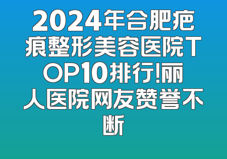 2024年合肥疤痕整形美容医院TOP10排行！丽人医院网友赞誉不断