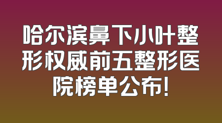 哈尔滨鼻下小叶整形权威前五整形医院榜单公布！