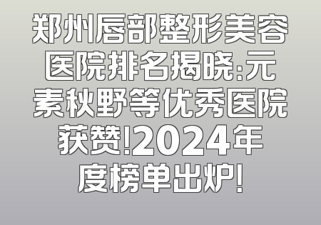 郑州唇部整形美容医院排名揭晓：元素秋野等优秀医院获赞！2024年度榜单出炉！