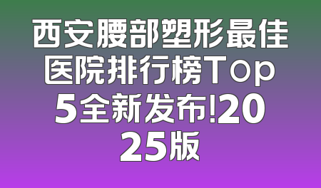 西安腰部塑形最佳医院排行榜Top5全新发布！2025版