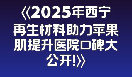 《2025年西宁再生材料助力苹果肌提升医院口碑大公开！》