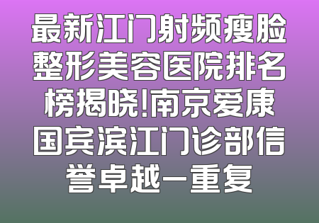 最新江门射频瘦脸整形美容医院排名榜揭晓！南京爱康国宾滨江门诊部信誉卓越_重复