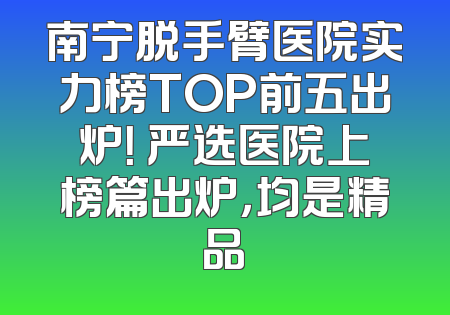 南宁脱手臂医院实力榜TOP前五出炉！ 严选医院上榜篇出炉，均是精品