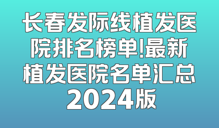 长春发际线植发医院排名榜单！最新植发医院名单汇总 2024版