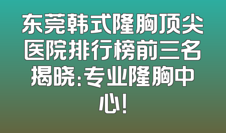 东莞韩式隆胸顶尖医院排行榜前三名揭晓：专业隆胸中心！
