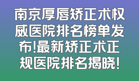 南京厚唇矫正术权威医院排名榜单发布！最新矫正术正规医院排名揭晓！