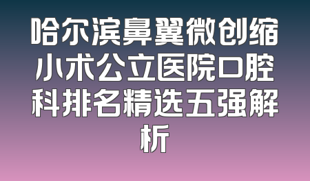 哈尔滨鼻翼微创缩小术公立医院口腔科排名精选五强解析