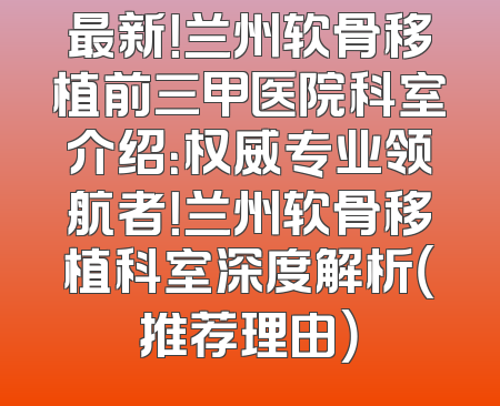 最新！兰州软骨移植前三甲医院科室介绍：权威专业领航者！兰州软骨移植科室深度解析（推荐理由）