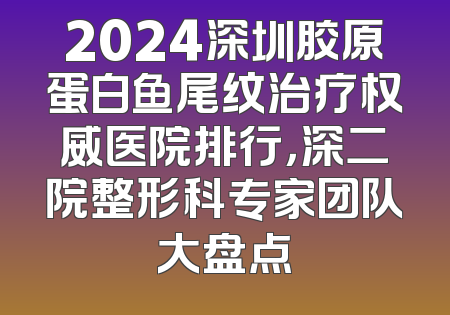 2024深圳胶原蛋白鱼尾纹治疗权威医院排行，深二院整形科专家团队大盘点