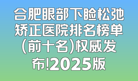 合肥眼部下睑松弛矫正医院排名榜单（前十名）权威发布！2025版