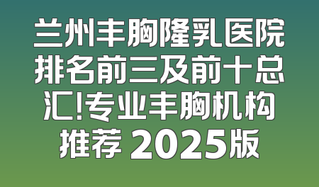 兰州丰胸隆乳医院排名前三及前十总汇！专业丰胸机构推荐 2025版