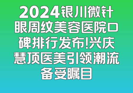 2024银川微针眼周纹美容医院口碑排行发布！兴庆慧顶医美引领潮流备受瞩目