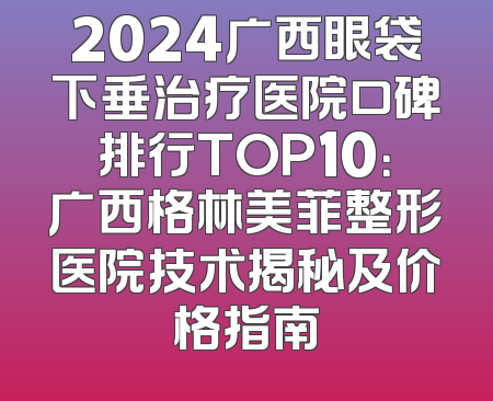 2024广西眼袋下垂治疗医院口碑排行TOP10：广西格林美菲整形医院技术揭秘及价格指南