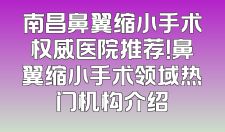 南昌鼻翼缩小手术权威医院推荐！鼻翼缩小手术领域热门机构介绍