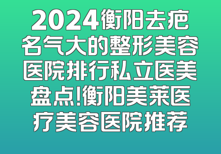 2024衡阳去疤名气大的整形美容医院排行私立医美盘点！衡阳美莱医疗美容医院推荐