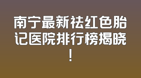 南宁最新祛红色胎记医院排行榜揭晓！