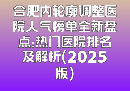 合肥内轮廓调整医院人气榜单全新盘点：热门医院排名及解析（2025版）