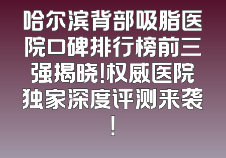 哈尔滨背部吸脂医院口碑排行榜前三强揭晓！权威医院独家深度评测来袭！