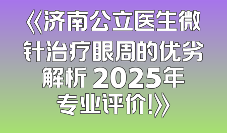 《济南公立医生微针治疗眼周的优劣解析 2025年专业评价！》