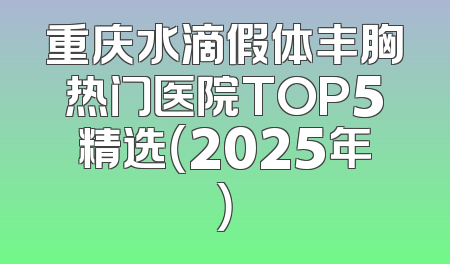 重庆水滴假体丰胸热门医院TOP5精选（2025年）