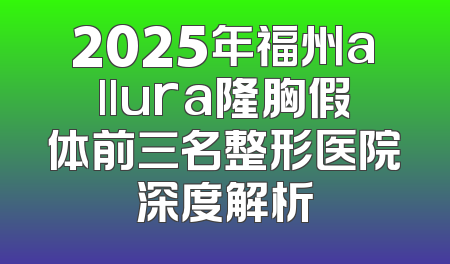 2025年福州allura隆胸假体前三名整形医院深度解析