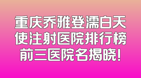 重庆乔雅登濡白天使注射医院排行榜前三医院名揭晓!