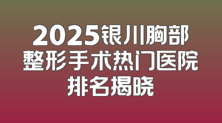 2025银川胸部整形手术热门医院排名揭晓