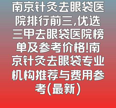 南京针灸去眼袋医院排行前三，优选三甲去眼袋医院榜单及参考价格！南京针灸去眼袋专业机构推荐与费用参考（最新）