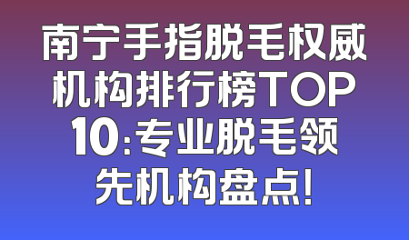 南宁手指脱毛权威机构排行榜TOP10：专业脱毛领先机构盘点！