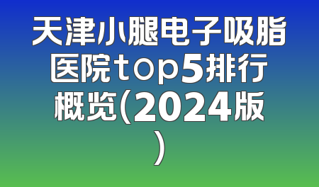 天津小腿电子吸脂医院top5排行概览（2024版）