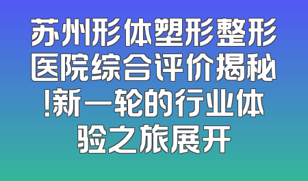 苏州形体塑形整形医院综合评价揭秘！新一轮的行业体验之旅展开
