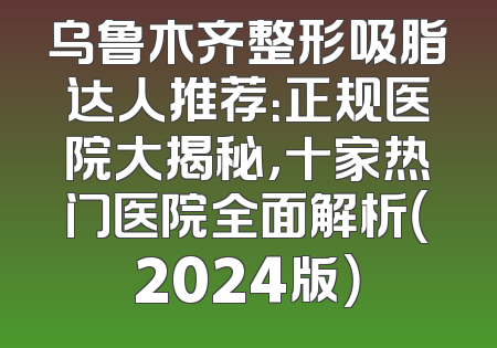 乌鲁木齐整形吸脂达人推荐：正规医院大揭秘，十家热门医院全面解析（2024版）