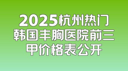 2025杭州热门韩国丰胸医院前三甲价格表公开
