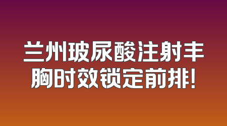 兰州玻尿酸注射丰胸时效锁定前排！