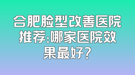 合肥脸型改善医院推荐：哪家医院效果最好？