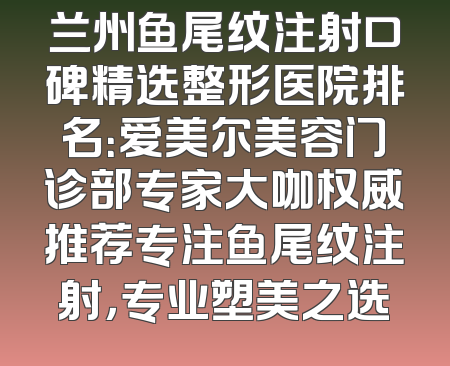 兰州鱼尾纹注射口碑精选整形医院排名：爱美尔美容门诊部专家大咖权威推荐专注鱼尾纹注射，专业塑美之选
