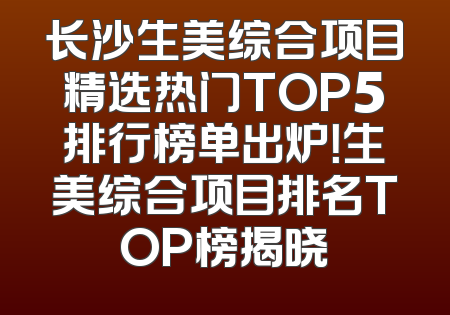 长沙生美综合项目精选热门TOP5排行榜单出炉！生美综合项目排名TOP榜揭晓