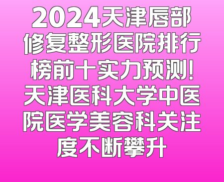 2024天津唇部修复整形医院排行榜前十实力预测！天津医科大学中医院医学美容科关注度不断攀升