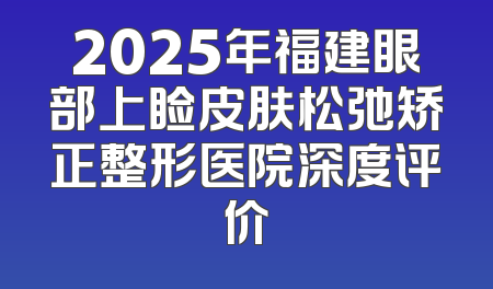 2025年福建眼部上睑皮肤松弛矫正整形医院深度评价