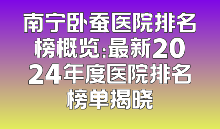 南宁卧蚕医院排名榜概览：最新2024年度医院排名榜单揭晓