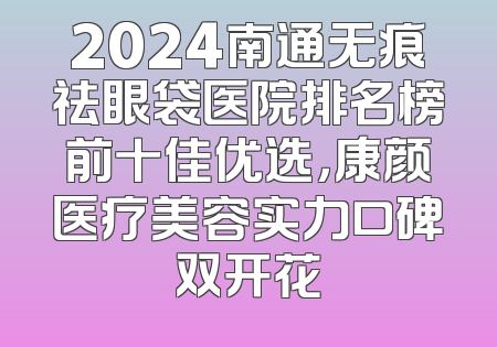 2024南通无痕祛眼袋医院排名榜前十佳优选，康颜医疗美容实力口碑双开花