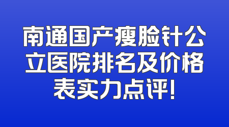 南通国产瘦脸针公立医院排名及价格表实力点评!