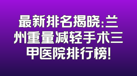 最新排名揭晓：兰州重量减轻手术三甲医院排行榜！