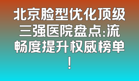 北京脸型优化顶级三强医院盘点：流畅度提升权威榜单！