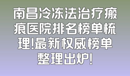 南昌冷冻法治疗瘢痕医院排名榜单梳理！最新权威榜单整理出炉！