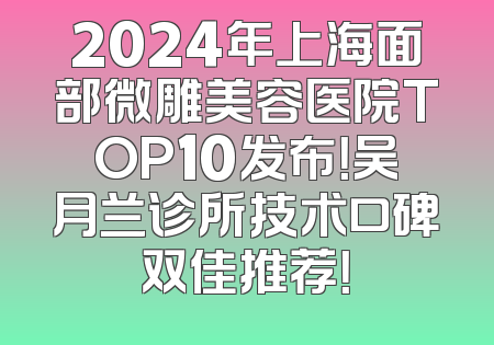 2024年上海面部微雕美容医院TOP10发布！吴月兰诊所技术口碑双佳推荐！