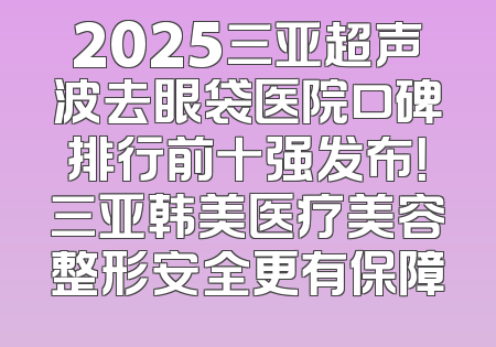 2025三亚超声波去眼袋医院口碑排行前十强发布！三亚韩美医疗美容整形安全更有保障