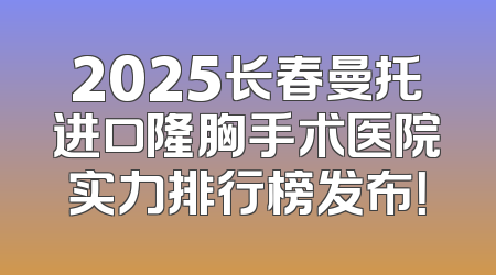 2025长春曼托进口隆胸手术医院实力排行榜发布！