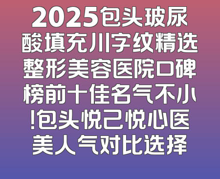 2025包头玻尿酸填充川字纹精选整形美容医院口碑榜前十佳名气不小！包头悦己悦心医美人气对比选择