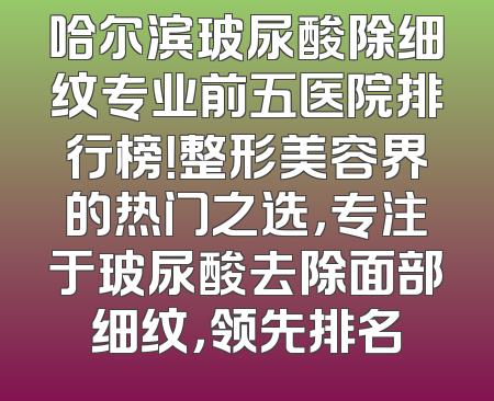 哈尔滨玻尿酸除细纹专业前五医院排行榜！整形美容界的热门之选，专注于玻尿酸去除面部细纹，领先排名